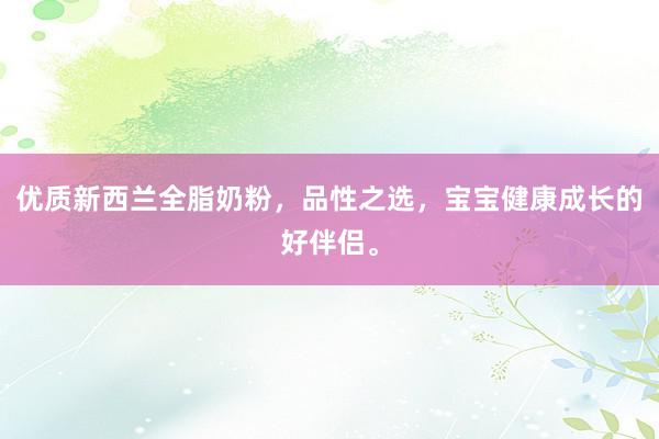 优质新西兰全脂奶粉，品性之选，宝宝健康成长的好伴侣。