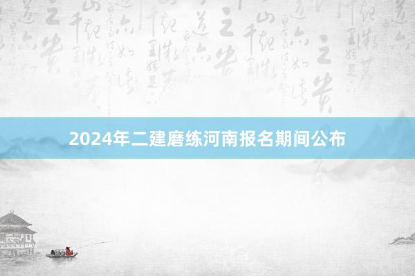 2024年二建磨练河南报名期间公布